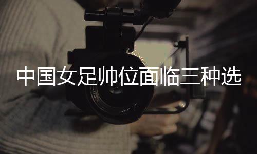 中國(guó)女足帥位面臨三種選擇 水慶霞團(tuán)隊(duì)是否留用待定