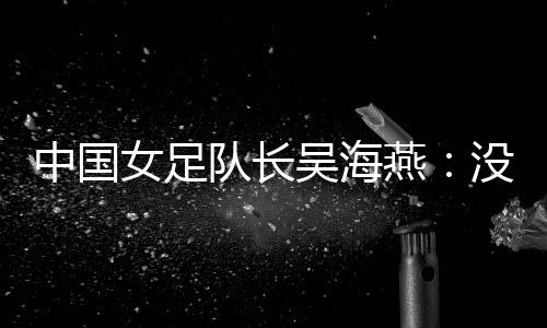 中國女足隊長吳海燕：沒進決賽令人沮喪，但球隊正在成長