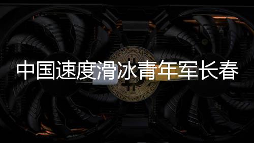 中國速度滑冰青年軍長春展實(shí)力 項(xiàng)目發(fā)展根基堅實(shí)