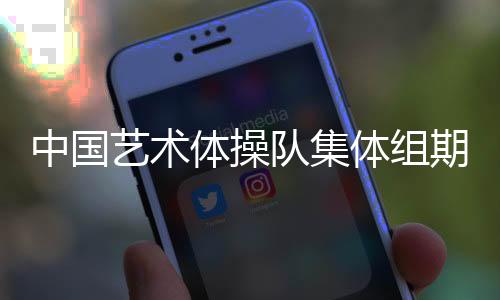 中國藝術(shù)體操隊集體組期待在巴黎完美綻放