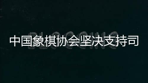中國象棋協(xié)會(huì)堅(jiān)決支持司法機(jī)關(guān)依法打擊涉象棋行業(yè)的違法行為