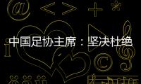 中國足協(xié)主席：堅決杜絕假球、默契球和“斷子絕孫腳”