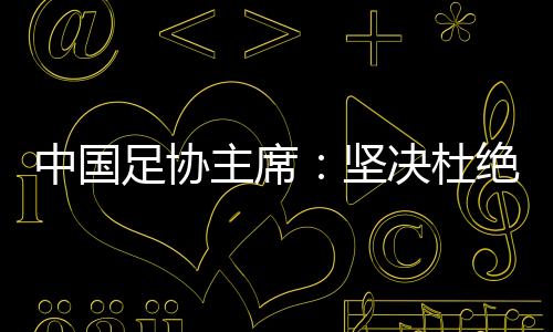 中國足協(xié)主席：堅(jiān)決杜絕假球、默契球、斷子絕孫腳