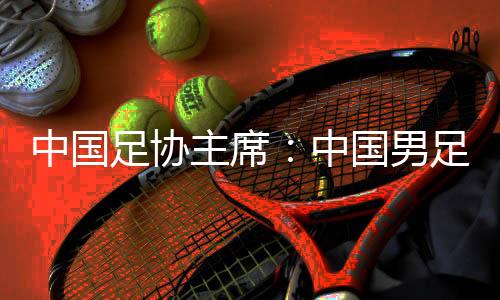中國(guó)足協(xié)主席：中國(guó)男足爭(zhēng)取進(jìn)入18強(qiáng)賽小組前四