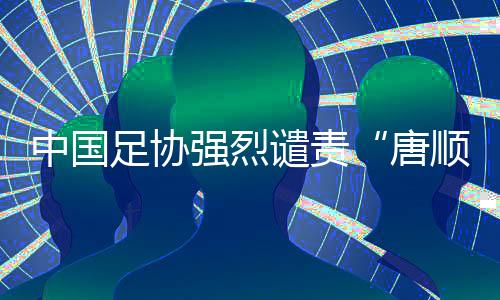 中國足協強烈譴責“唐順齊去世”謠言 馬寧為同行發(fā)聲