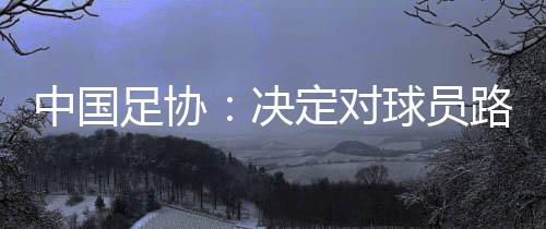 中國(guó)足協(xié)：決定對(duì)球員路俊偉停賽三場(chǎng)，罰款1.5萬元