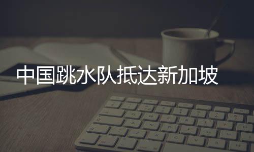 中國(guó)跳水隊(duì)抵達(dá)新加坡 陳芋汐等開啟世錦賽賽前訓(xùn)練