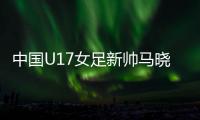 中國(guó)U17女足新帥馬曉旭：我是一個(gè)喜歡挑戰(zhàn)的人