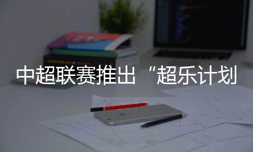 中超聯(lián)賽推出“超樂(lè)計(jì)劃” 面向全球音樂(lè)人征稿