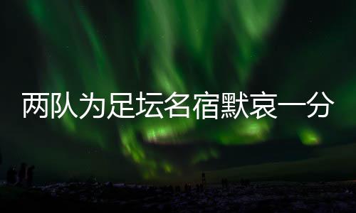 兩隊(duì)為足壇名宿默哀一分鐘，安然無(wú)恙的當(dāng)事人現(xiàn)身回應(yīng)……