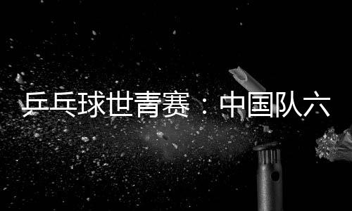 乒乓球世青賽：中國(guó)隊(duì)六金收官 團(tuán)體項(xiàng)目表現(xiàn)不佳