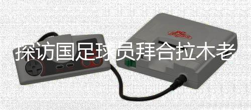 探訪國(guó)足球員拜合拉木老家：帶著爺爺和哥哥的期待踢球