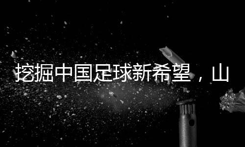 挖掘中國(guó)足球新希望，山東隊(duì)小將赴法國(guó)開(kāi)啟留洋征程