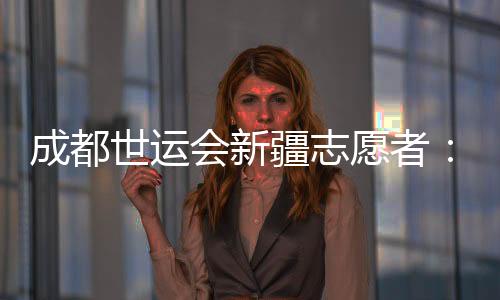 成都世運(yùn)會(huì)新疆志愿者：讓中國的溫暖與世界的精彩相遇