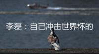 李磊：自己沖擊世界杯的最后一次機會，不留遺憾