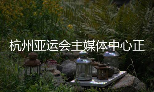 杭州亞運會主媒體中心正式運行 賽時提供24小時服務(wù)