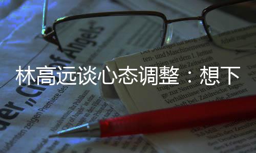 林高遠(yuǎn)談心態(tài)調(diào)整：想下一場(chǎng)，沒(méi)必要再想過(guò)去的場(chǎng)次