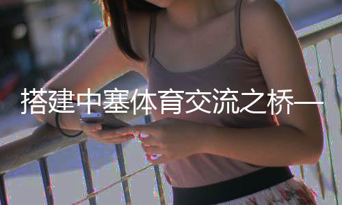 搭建中塞體育交流之橋——塞爾維亞教練的中國籃球夢