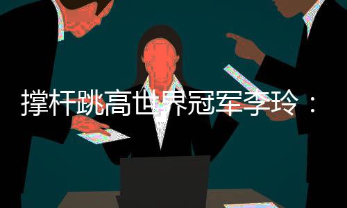 撐桿跳高世界冠軍李玲：跨越人生每一道“橫桿”