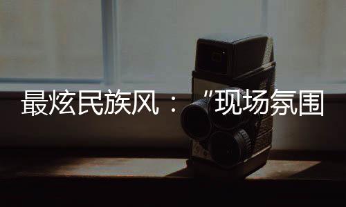最炫民族風(fēng)：“現(xiàn)場(chǎng)氛圍特別感染我，情不自禁想融入其中”