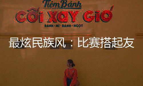 最炫民族風(fēng)：比賽搭起友誼橋 運動員交往交流交融