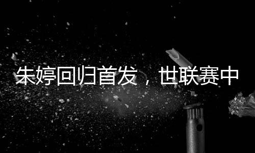 朱婷回歸首發(fā)，世聯(lián)賽中國女排完勝保加利亞