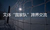 文體“國家隊”跨界交流——堅定文化自信 積蓄精神動能