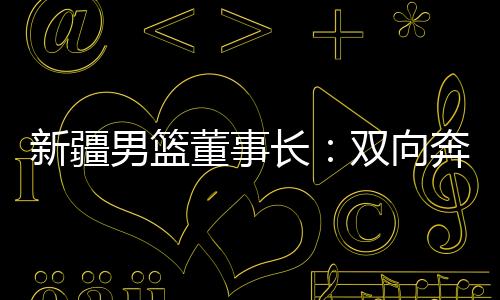 新疆男籃董事長：雙向奔赴，籃球成為新疆游子獨(dú)特的“鄉(xiāng)愁”