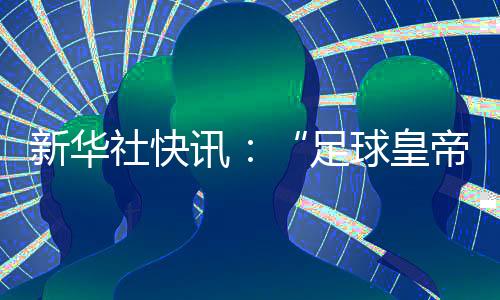 新華社快訊：“足球皇帝”貝肯鮑爾去世，享年78歲。