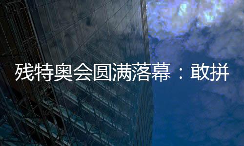 殘?zhí)貖W會(huì)圓滿落幕：敢拼搏、不服輸，讓愛無(wú)礙