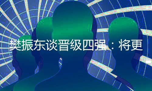 樊振東談晉級四強(qiáng)：將更有針對性準(zhǔn)備之后的比賽