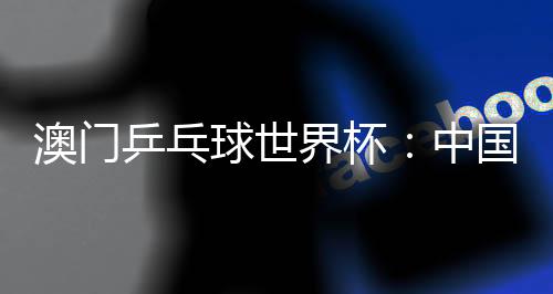 澳門(mén)乒乓球世界杯：中國(guó)選手包攬女單冠亞軍 巴西選手男單奪魁