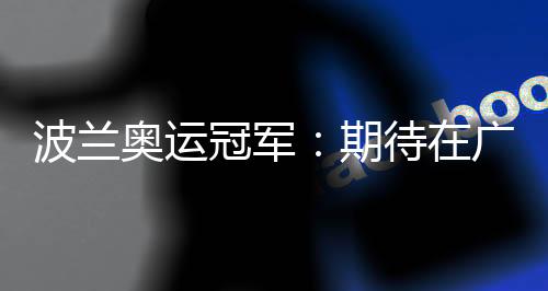 波蘭奧運(yùn)冠軍：期待在廣州世界田聯(lián)接力賽取得好成績(jī)