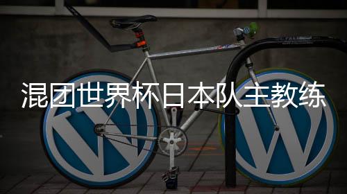 混團世界杯日本隊主教練：和頂級中國選手對戰(zhàn)是非常好的經(jīng)驗