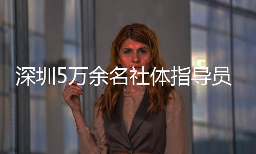 深圳5萬(wàn)余名社體指導(dǎo)員年服務(wù)人群超500萬(wàn)人次