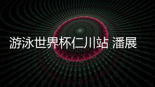 游泳世界杯仁川站 潘展樂將400自個人最好成績提升6秒