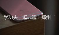 學(xué)功夫，逛非遺！鄭州“功夫集市”開市啦……