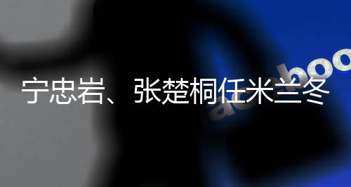 寧忠?guī)r、張楚桐任米蘭冬奧會開幕式中國代表團旗手