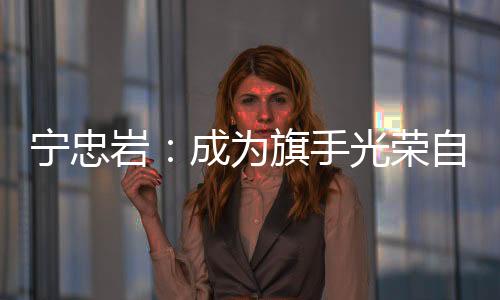 寧忠?guī)r：成為旗手光榮自豪 期待在米蘭“甩開(kāi)膀子干”
