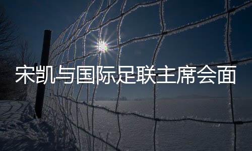 宋凱與國際足聯(lián)主席會面 希望承辦青少年國際賽事