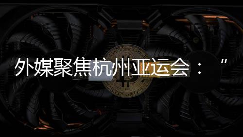 外媒聚焦杭州亞運(yùn)會(huì)：“綠色”與“科技”成關(guān)鍵詞