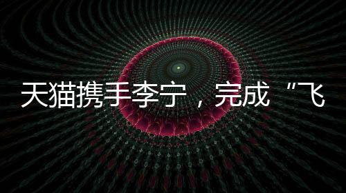 天貓攜手李寧，完成“飛向米蘭”的完整敘事
