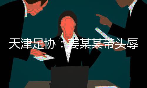 天津足協(xié)：姜某某帶頭辱罵球員，被警方處拘留7日