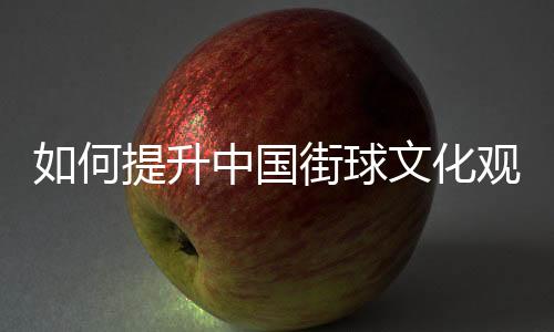 如何提升中國街球文化觀眾體驗(yàn)感？這項賽事這樣實(shí)踐