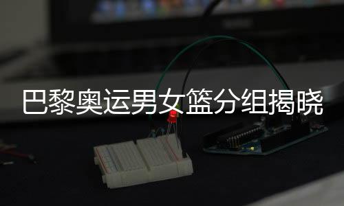 巴黎奧運(yùn)男女籃分組揭曉 中國女籃遭遇西班牙隊