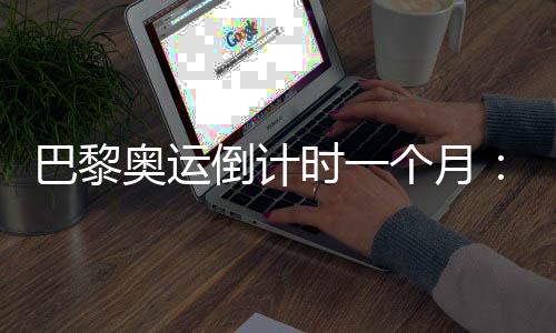 巴黎奧運(yùn)倒計(jì)時(shí)一個(gè)月：中國(guó)軍團(tuán)多項(xiàng)實(shí)現(xiàn)滿額參賽