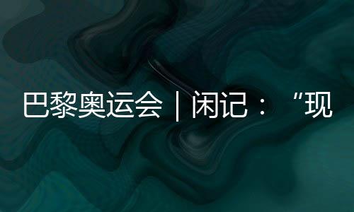 巴黎奧運會|閑記:“現(xiàn)在我最愿意站在中國隊選手身邊”
