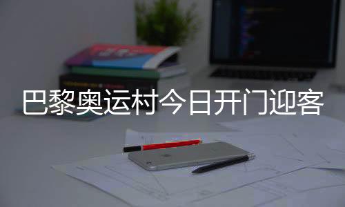 巴黎奧運(yùn)村今日開門迎客，選手的家究竟長啥樣？