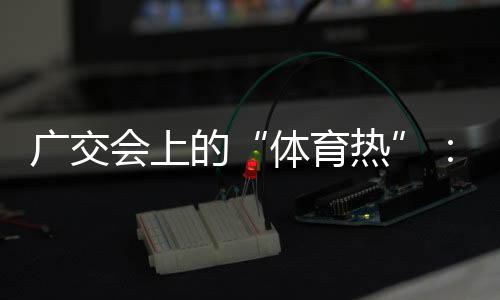 廣交會上的“體育熱”：中國智造實力“圈粉”采購商