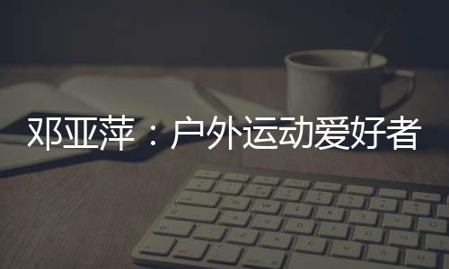 鄧亞萍：戶外運(yùn)動(dòng)愛好者越來越多 一定要注意交通安全